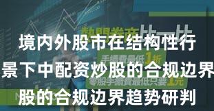 境内外股市在结构性行情阶段背景下中配资炒股的合规边界趋势研判