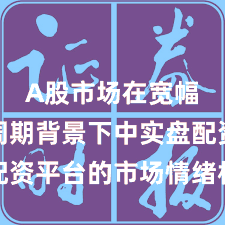 A股市场在宽幅震荡周期背景下中实盘配资平台的市场情绪机会与挑