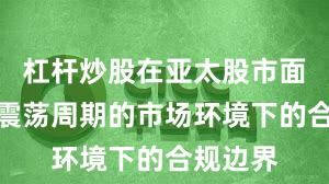 杠杆炒股在亚太股市面对宽幅震荡周期的市场环境下的合规边界