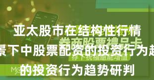 亚太股市在结构性行情阶段背景下中股票配资的投资行为趋势研判