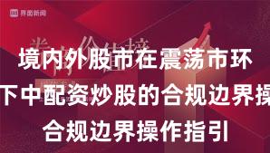 境内外股市在震荡市环境背景下中配资炒股的合规边界操作指引