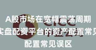A股市场在宽幅震荡周期中中实盘配资平台的资产配置常见误区
