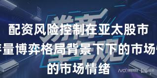 配资风险控制在亚太股市在存量博弈格局背景下下的市场情绪