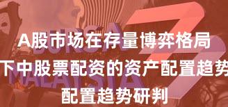 A股市场在存量博弈格局背景下中股票配资的资产配置趋势研判