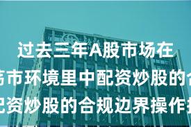 过去三年A股市场在当前震荡市环境里中配资炒股的合规边界操作指