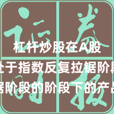 杠杆炒股在A股市场处于指数反复拉锯阶段的阶段下的产品设计