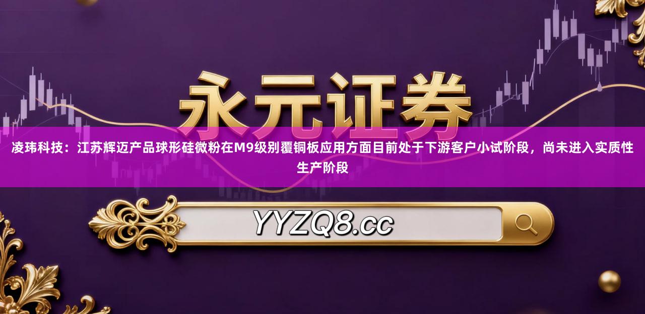 凌玮科技：江苏辉迈产品球形硅微粉在M9级别覆铜板应用方面目前处于下游客户小试阶段，尚未进入实质性生产阶段