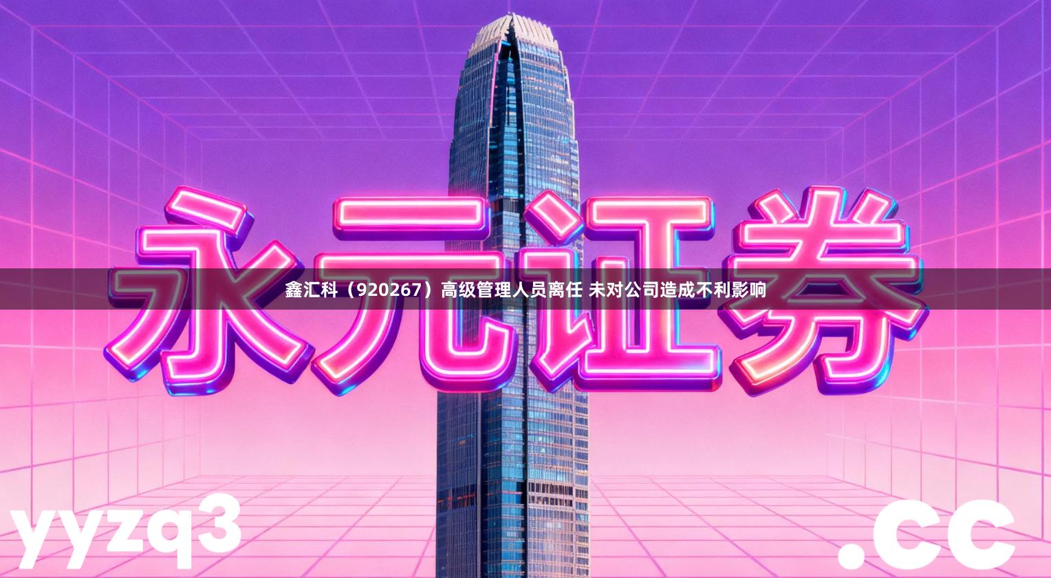 鑫汇科（920267）高级管理人员离任 未对公司造成不利影响